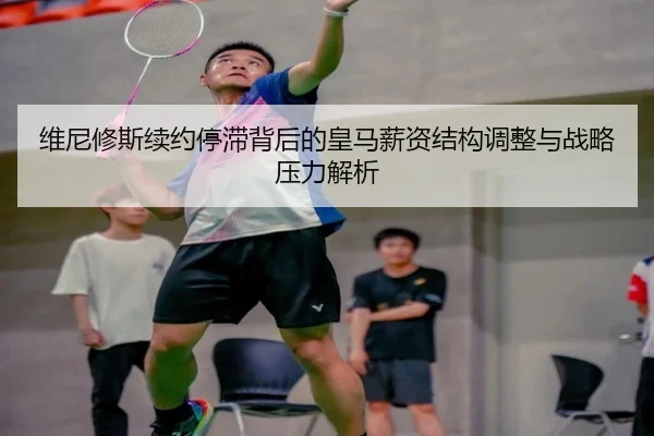 维尼修斯续约停滞背后的皇马薪资结构调整与战略压力解析